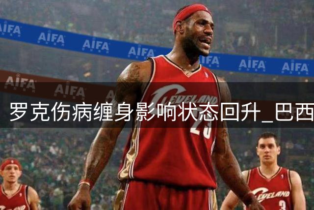 罗克伤病缠身影响状态回升 巴西前锋复兴之路遇阻